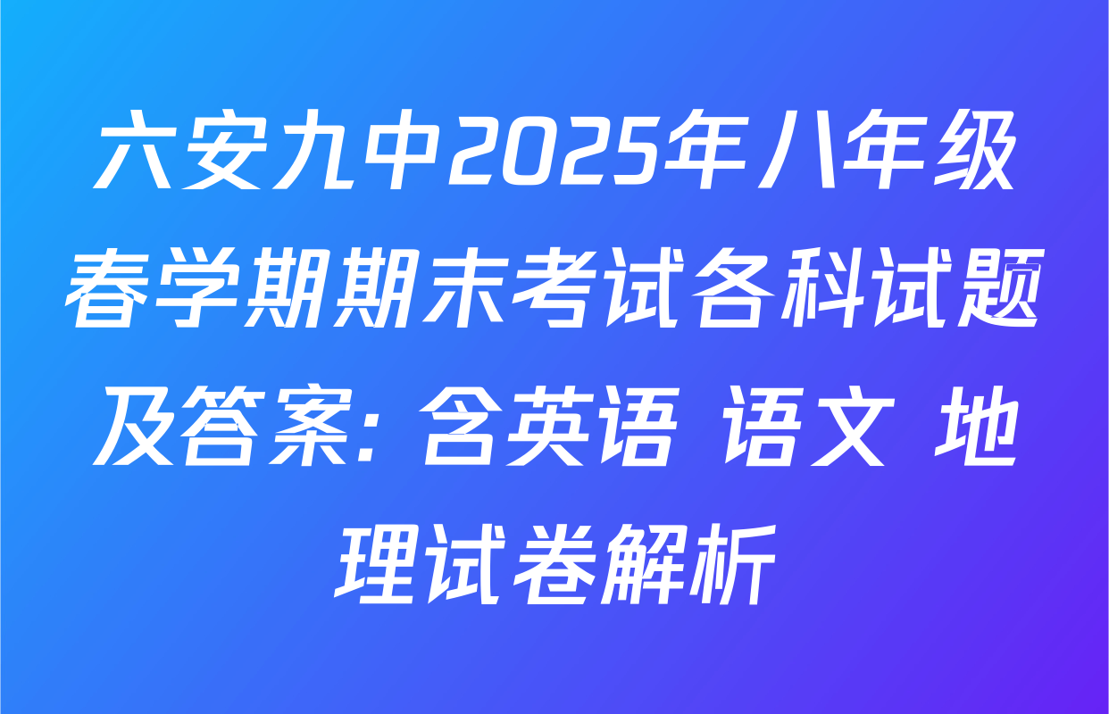 六安九中2025年八年级春学期期末考试各科试题及答案: 含英语 语文 地理试卷解析