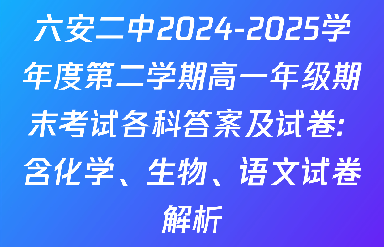 六安二中2024-2025学年度第二学期高一年级期末考试各科答案及试卷: 含化学、生物、语文试卷解析