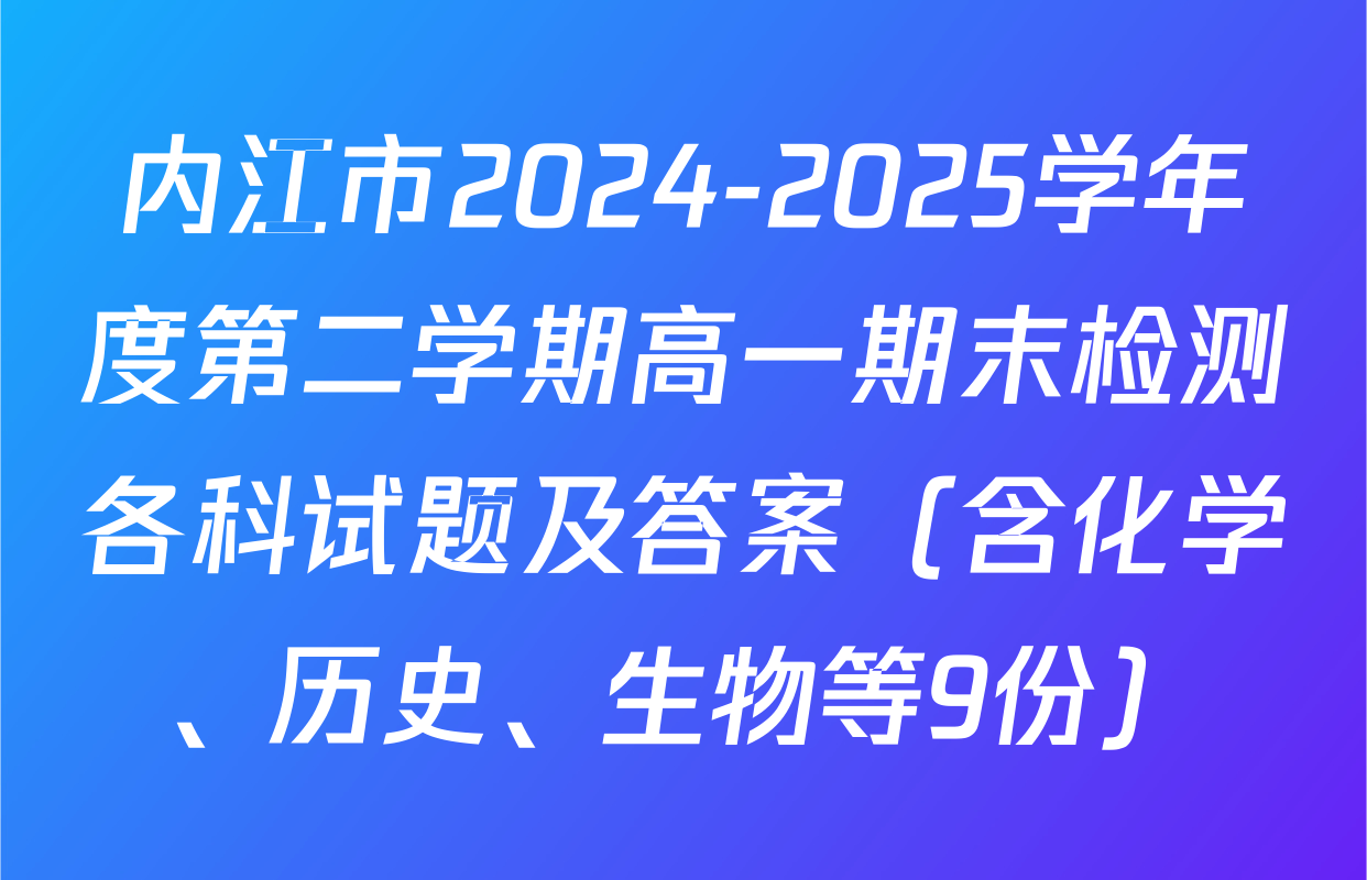 内江市2024-2025学年度第二学期高一期末检测各科试题及答案（含化学、历史、生物等9份）
