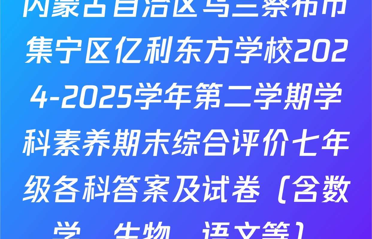 内蒙古自治区乌兰察布市集宁区亿利东方学校2024-2025学年第二学期学科素养期末综合评价七年级各科答案及试卷（含数学、生物、语文等）