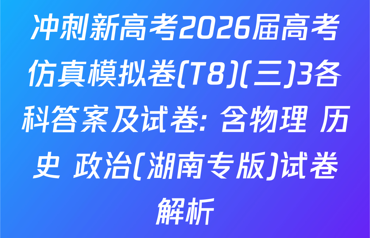 冲刺新高考2026届高考仿真模拟卷(T8)(三)3各科答案及试卷: 含物理 历史 政治(湖南专版)试卷解析