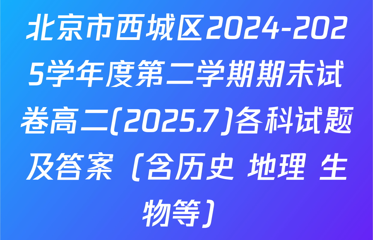 北京市西城区2024-2025学年度第二学期期末试卷高二(2025.7)各科试题及答案（含历史 地理 生物等）