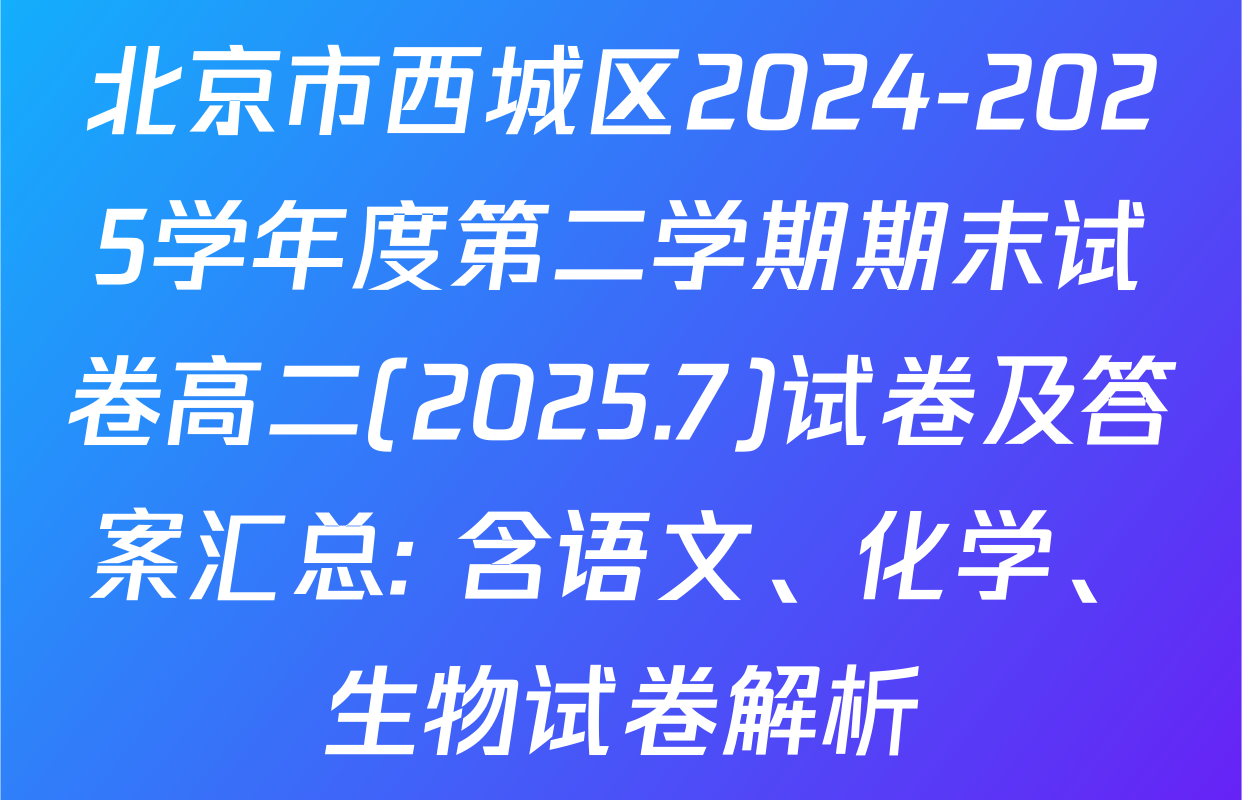 北京市西城区2024-2025学年度第二学期期末试卷高二(2025.7)试卷及答案汇总: 含语文、化学、生物试卷解析