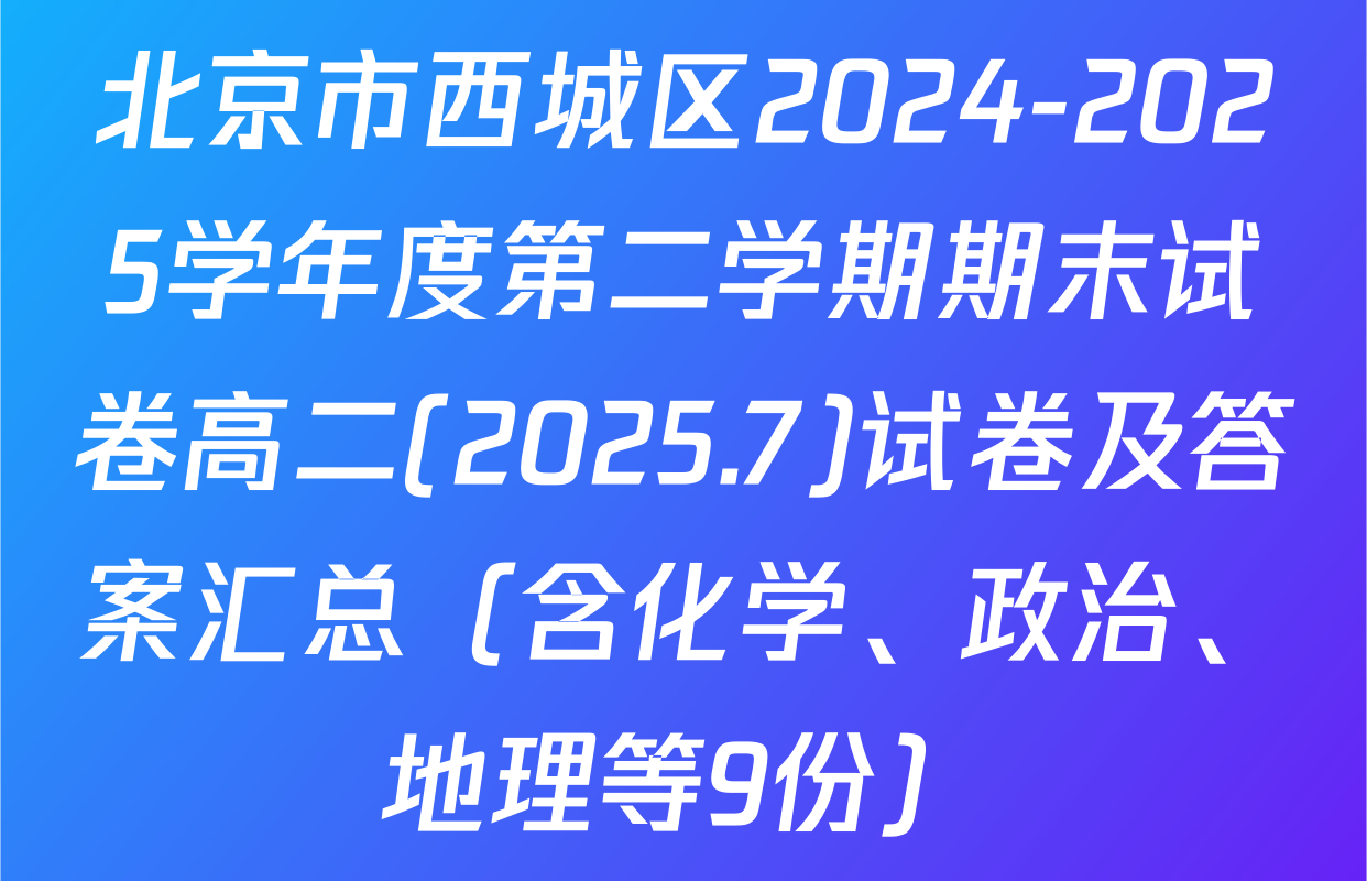 北京市西城区2024-2025学年度第二学期期末试卷高二(2025.7)试卷及答案汇总（含化学、政治、地理等9份）