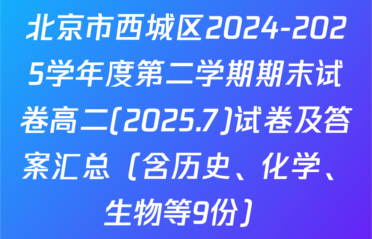 北京市西城区2024-2025学年度第二学期期末试卷高二(2025.7)试卷及答案汇总（含历史、化学、生物等9份）