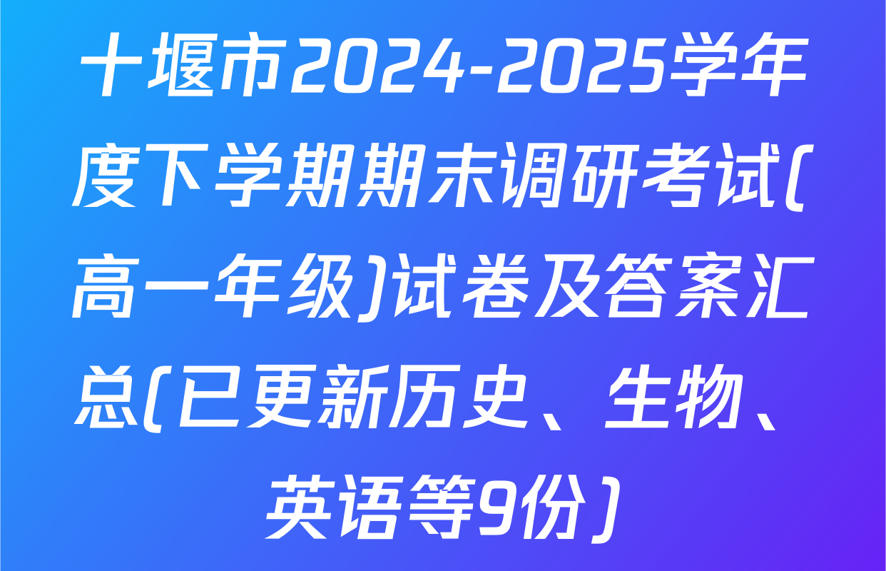 十堰市2024-2025学年度下学期期末调研考试(高一年级)试卷及答案汇总(已更新历史、生物、英语等9份)