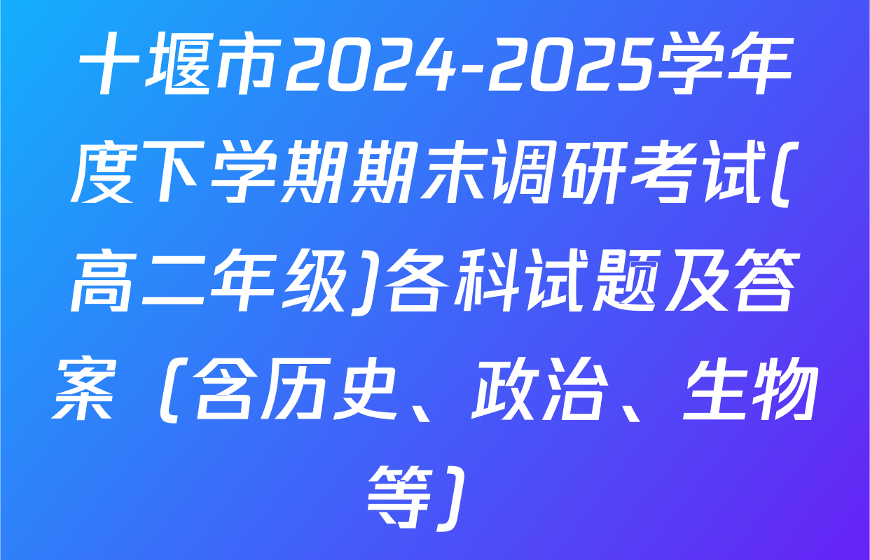 十堰市2024-2025学年度下学期期末调研考试(高二年级)各科试题及答案（含历史、政治、生物等）