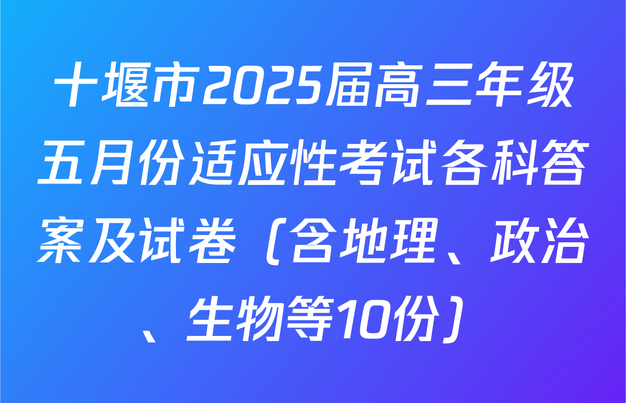 十堰市2025届高三年级五月份适应性考试各科答案及试卷（含地理、政治、生物等10份）