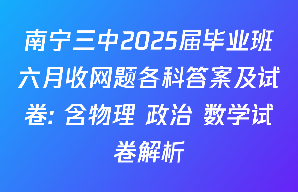 南宁三中2025届毕业班六月收网题各科答案及试卷: 含物理 政治 数学试卷解析