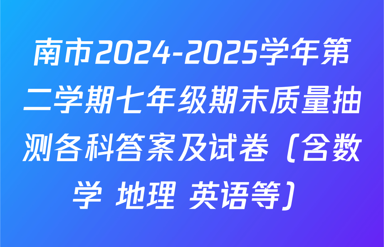 南市2024-2025学年第二学期七年级期末质量抽测各科答案及试卷（含数学 地理 英语等）
