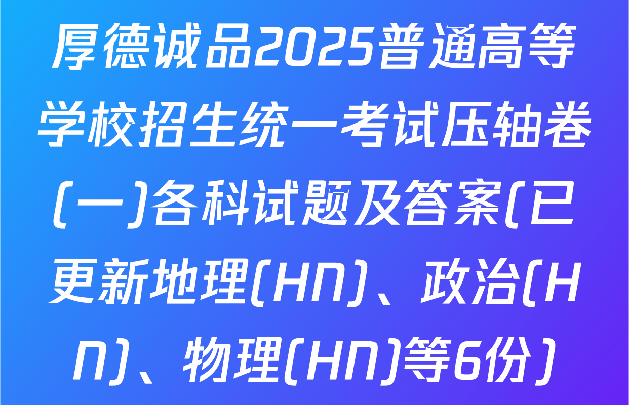 厚德诚品2025普通高等学校招生统一考试压轴卷(一)各科试题及答案(已更新地理(HN)、政治(HN)、物理(HN)等6份)