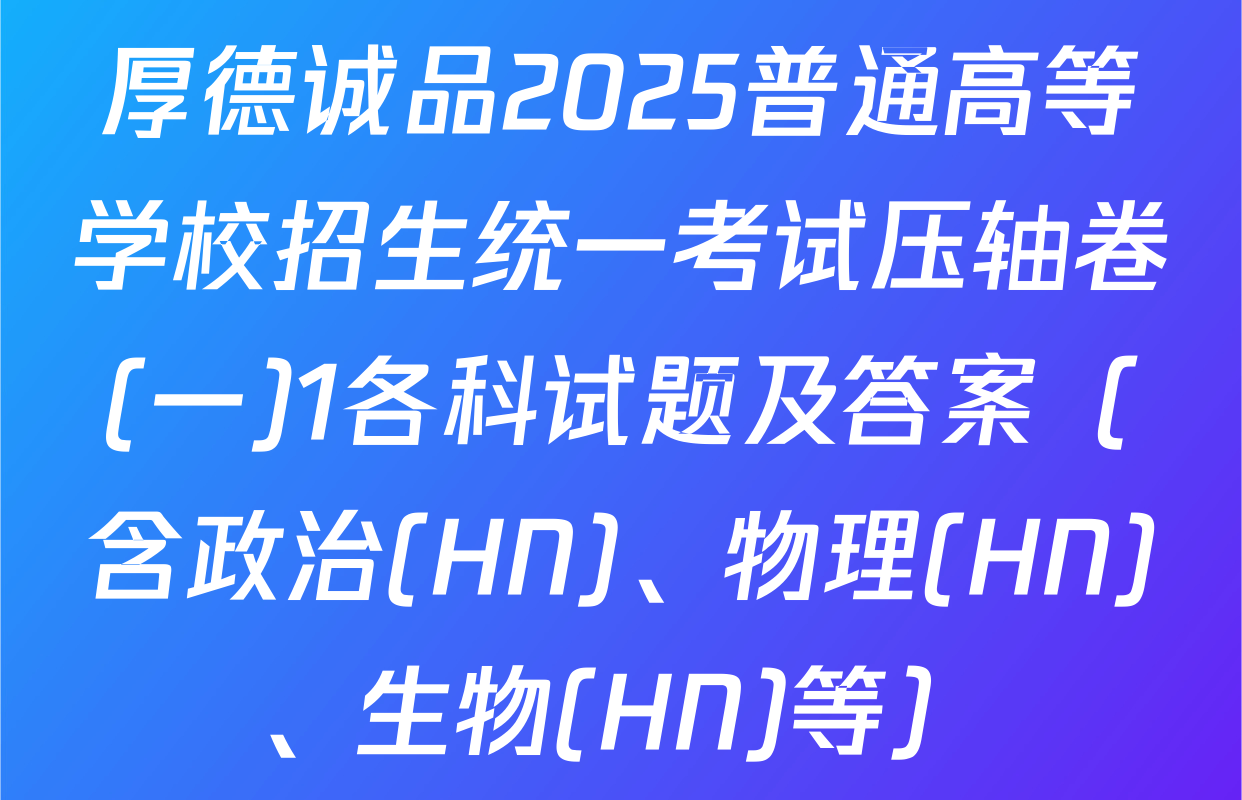 厚德诚品2025普通高等学校招生统一考试压轴卷(一)1各科试题及答案（含政治(HN)、物理(HN)、生物(HN)等）
