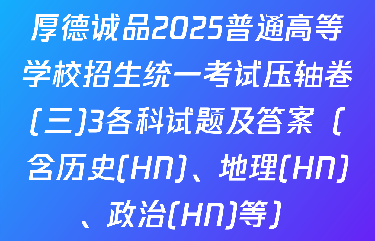 厚德诚品2025普通高等学校招生统一考试压轴卷(三)3各科试题及答案（含历史(HN)、地理(HN)、政治(HN)等）