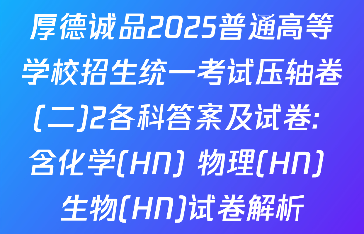 厚德诚品2025普通高等学校招生统一考试压轴卷(二)2各科答案及试卷: 含化学(HN) 物理(HN) 生物(HN)试卷解析