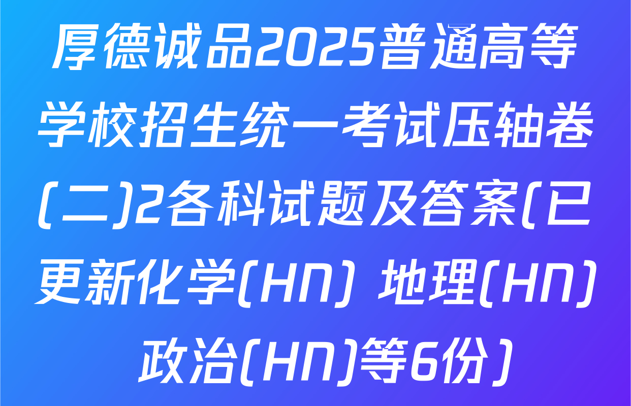 厚德诚品2025普通高等学校招生统一考试压轴卷(二)2各科试题及答案(已更新化学(HN) 地理(HN) 政治(HN)等6份)