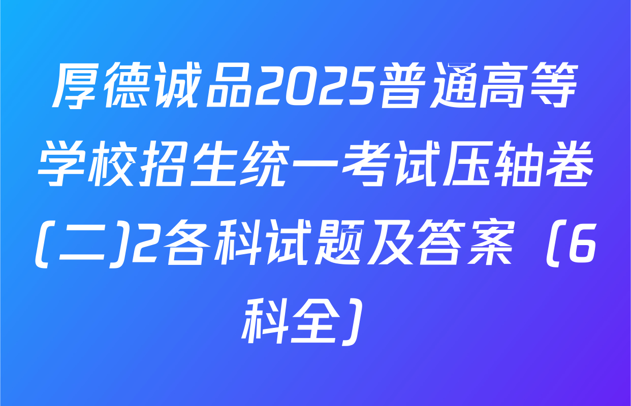 厚德诚品2025普通高等学校招生统一考试压轴卷(二)2各科试题及答案（6科全）