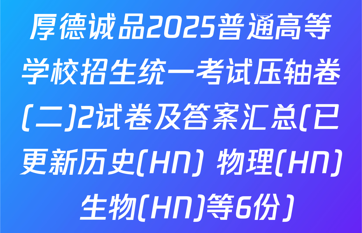 厚德诚品2025普通高等学校招生统一考试压轴卷(二)2试卷及答案汇总(已更新历史(HN) 物理(HN) 生物(HN)等6份)