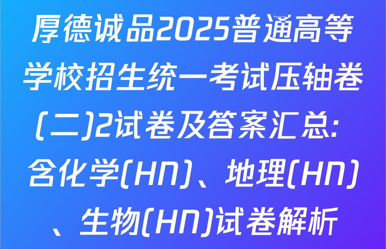 厚德诚品2025普通高等学校招生统一考试压轴卷(二)2试卷及答案汇总: 含化学(HN)、地理(HN)、生物(HN)试卷解析