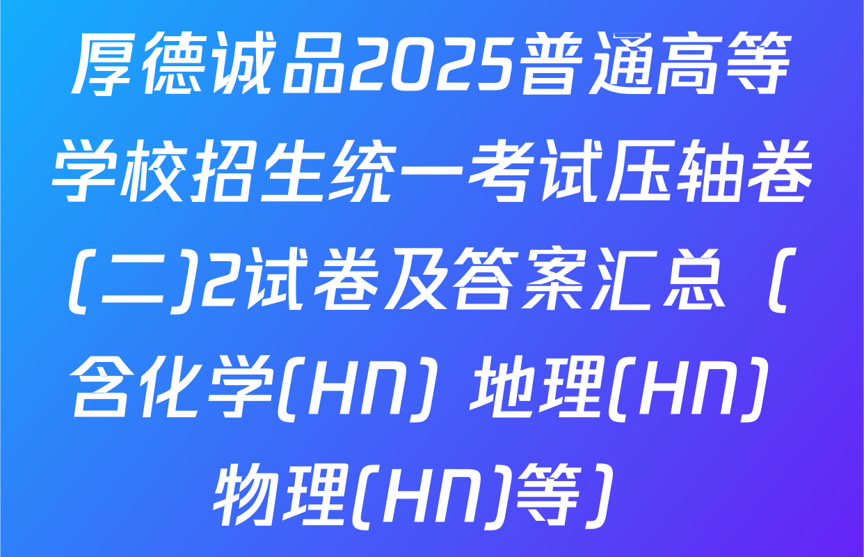 厚德诚品2025普通高等学校招生统一考试压轴卷(二)2试卷及答案汇总（含化学(HN) 地理(HN) 物理(HN)等）