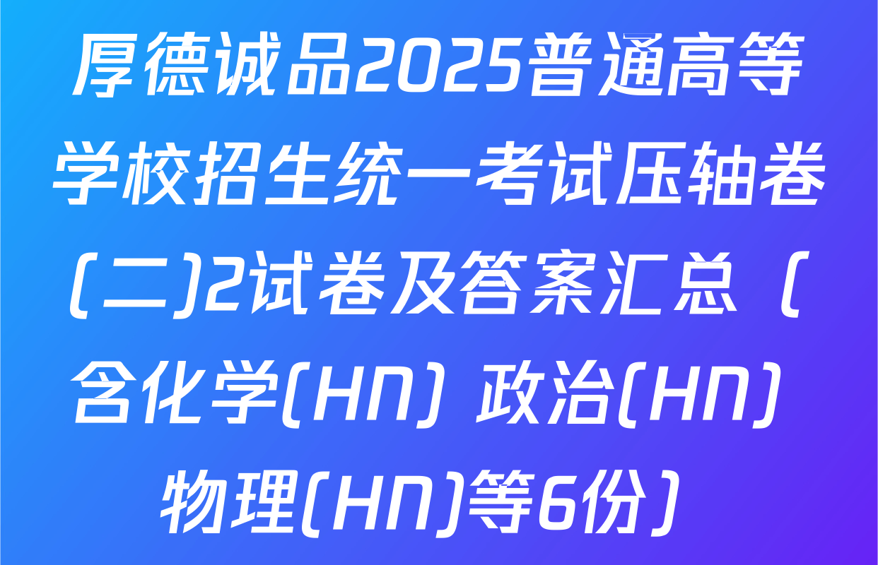 厚德诚品2025普通高等学校招生统一考试压轴卷(二)2试卷及答案汇总（含化学(HN) 政治(HN) 物理(HN)等6份）