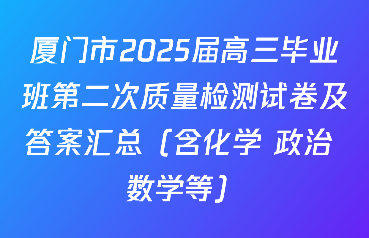 厦门市2025届高三毕业班第二次质量检测试卷及答案汇总（含化学 政治 数学等）