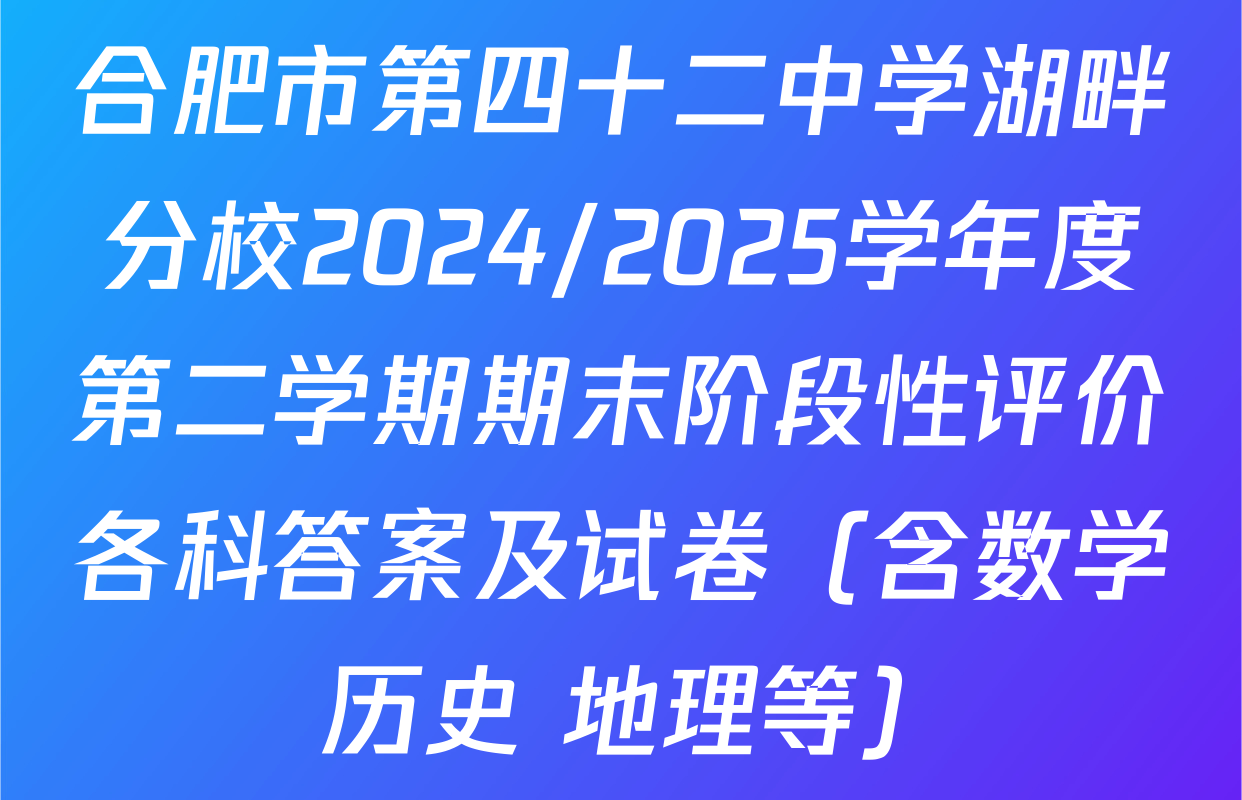 合肥市第四十二中学湖畔分校2024/2025学年度第二学期期末阶段性评价各科答案及试卷（含数学 历史 地理等）
