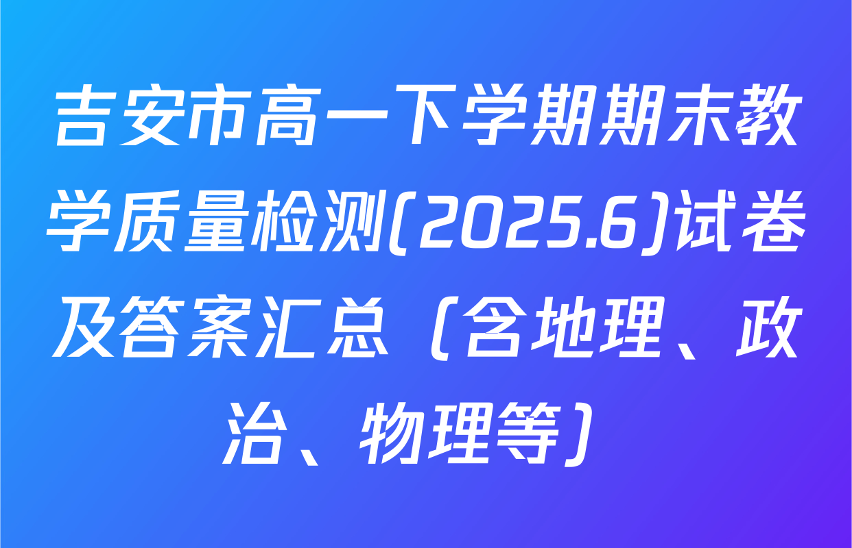 吉安市高一下学期期末教学质量检测(2025.6)试卷及答案汇总（含地理、政治、物理等）