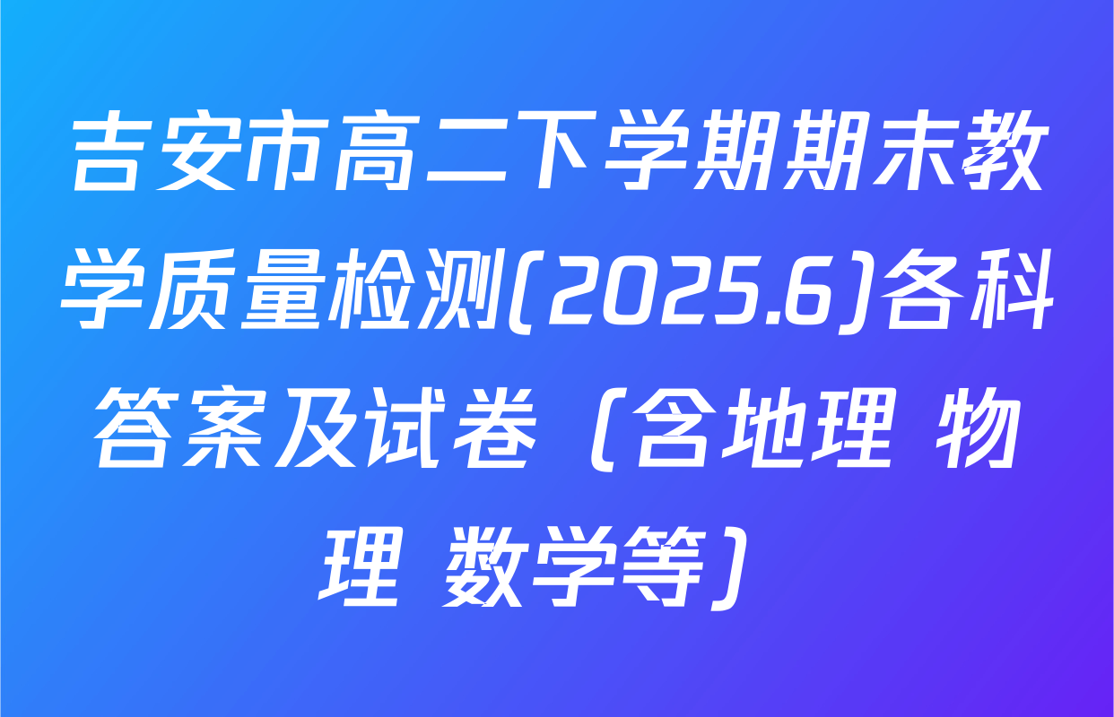 吉安市高二下学期期末教学质量检测(2025.6)各科答案及试卷（含地理 物理 数学等）