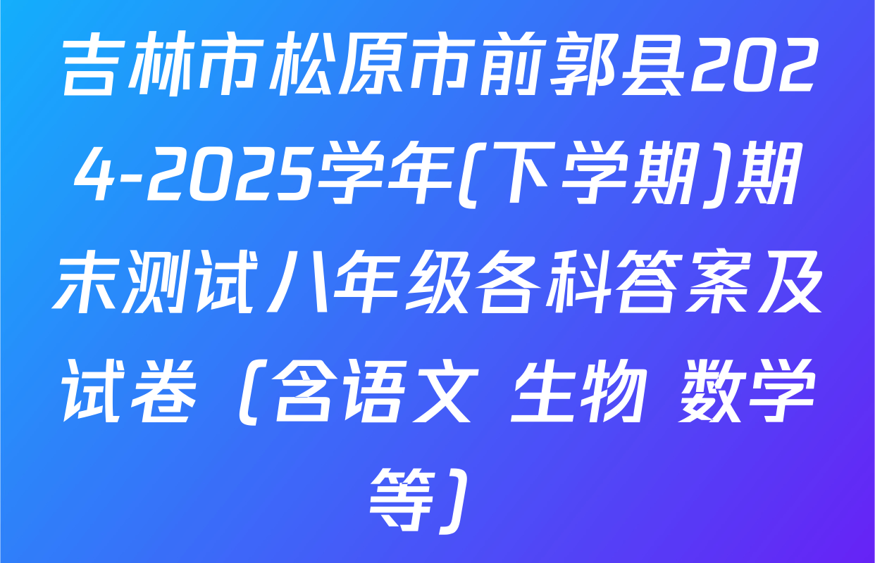 吉林市松原市前郭县2024-2025学年(下学期)期末测试八年级各科答案及试卷（含语文 生物 数学等）