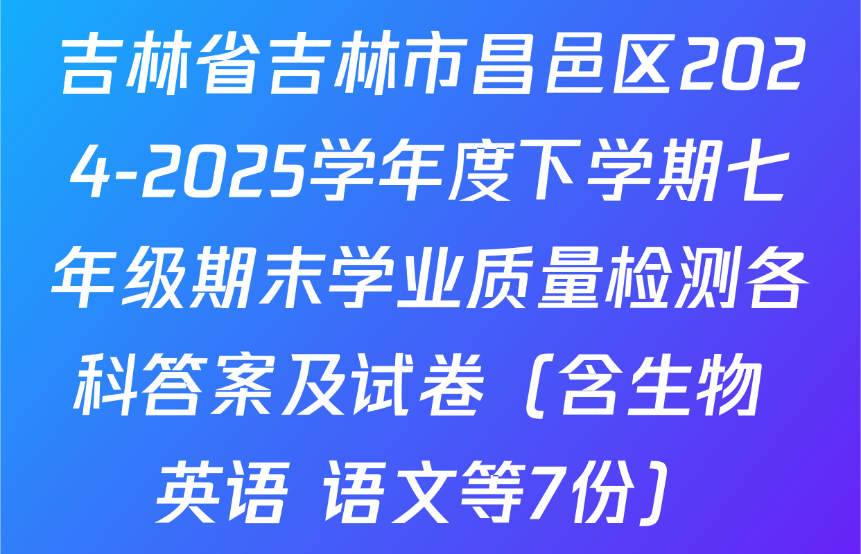 吉林省吉林市昌邑区2024-2025学年度下学期七年级期末学业质量检测各科答案及试卷（含生物 英语 语文等7份）