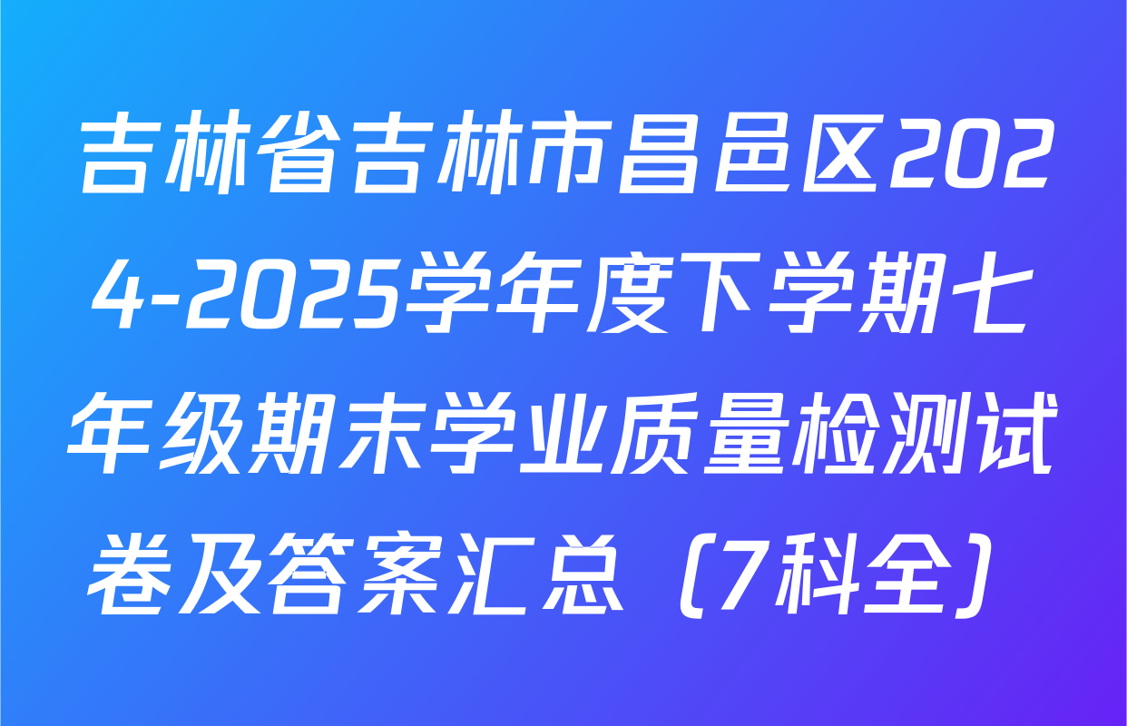 吉林省吉林市昌邑区2024-2025学年度下学期七年级期末学业质量检测试卷及答案汇总（7科全）