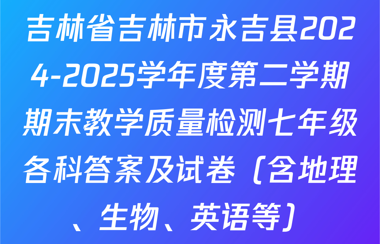 吉林省吉林市永吉县2024-2025学年度第二学期期末教学质量检测七年级各科答案及试卷（含地理、生物、英语等）