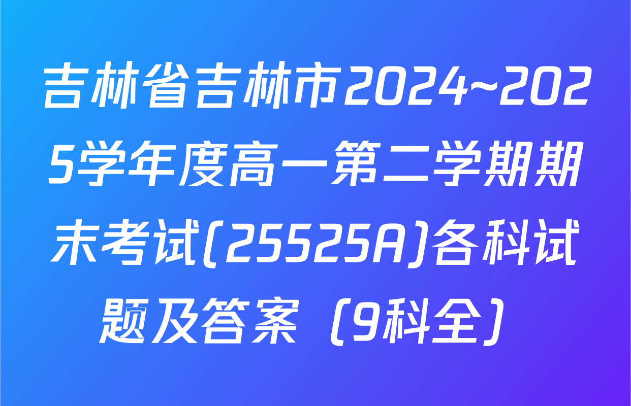 吉林省吉林市2024~2025学年度高一第二学期期末考试(25525A)各科试题及答案（9科全）