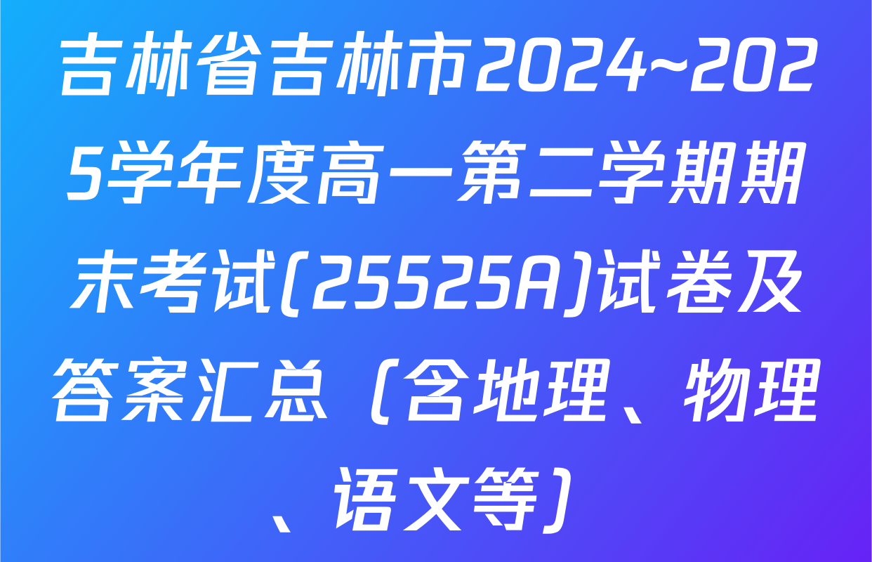 吉林省吉林市2024~2025学年度高一第二学期期末考试(25525A)试卷及答案汇总（含地理、物理、语文等）