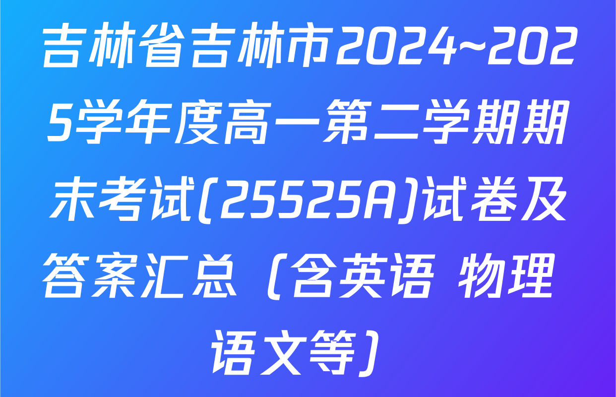吉林省吉林市2024~2025学年度高一第二学期期末考试(25525A)试卷及答案汇总（含英语 物理 语文等）