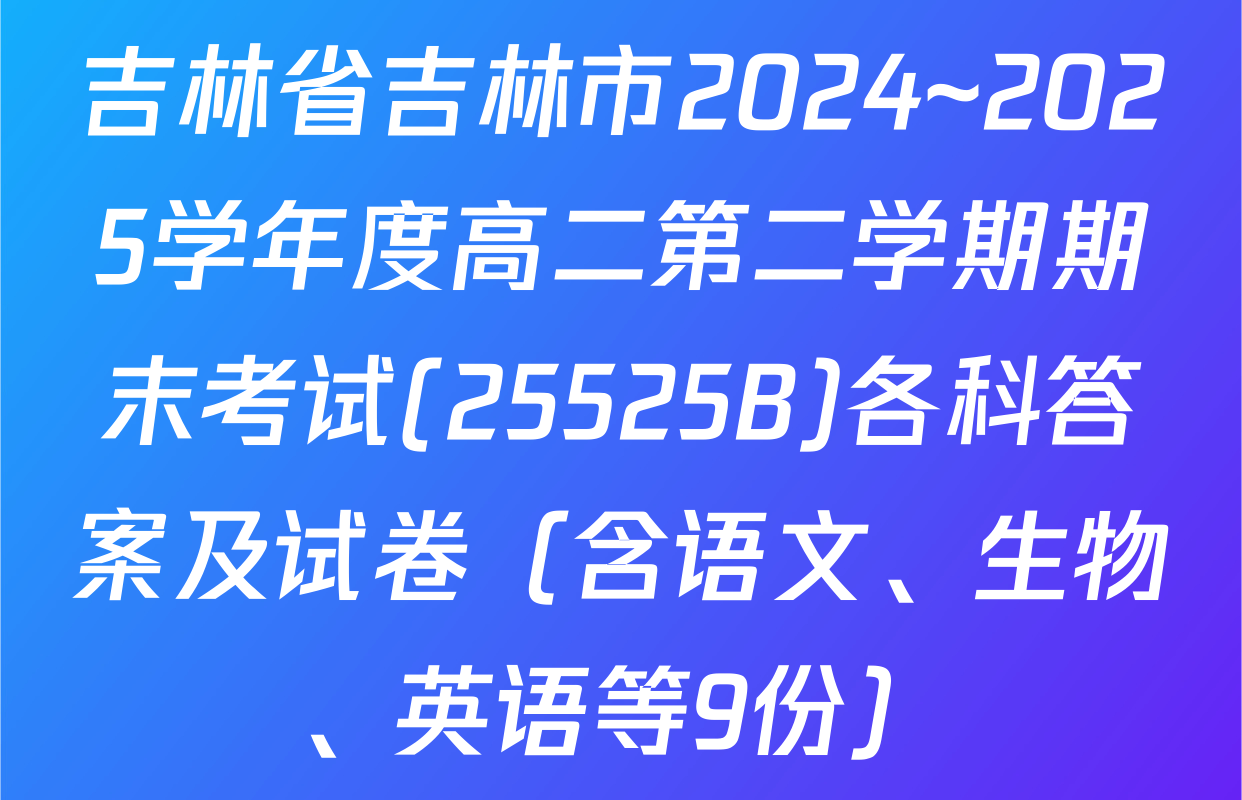 吉林省吉林市2024~2025学年度高二第二学期期末考试(25525B)各科答案及试卷（含语文、生物、英语等9份）