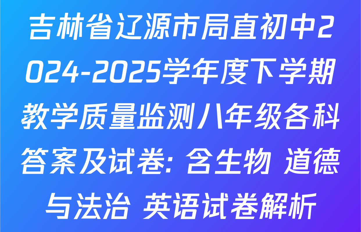 吉林省辽源市局直初中2024-2025学年度下学期教学质量监测八年级各科答案及试卷: 含生物 道德与法治 英语试卷解析