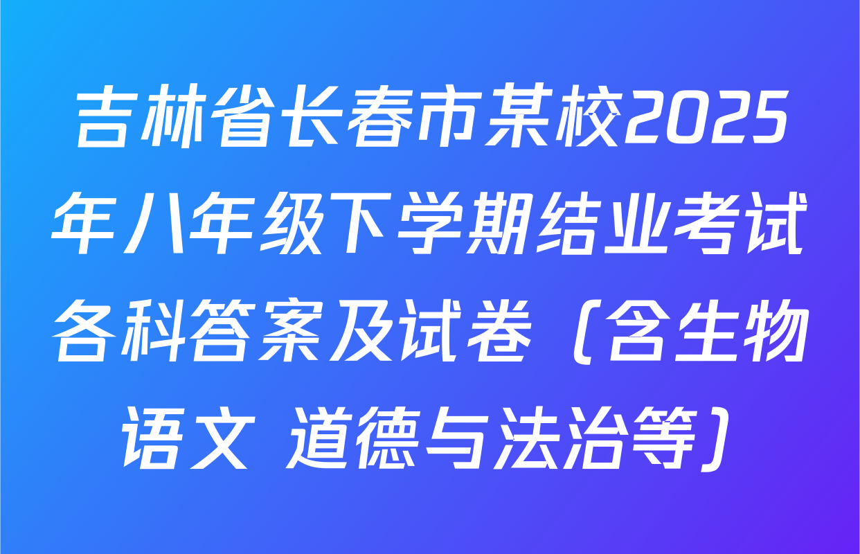 吉林省长春市某校2025年八年级下学期结业考试各科答案及试卷（含生物 语文 道德与法治等）
