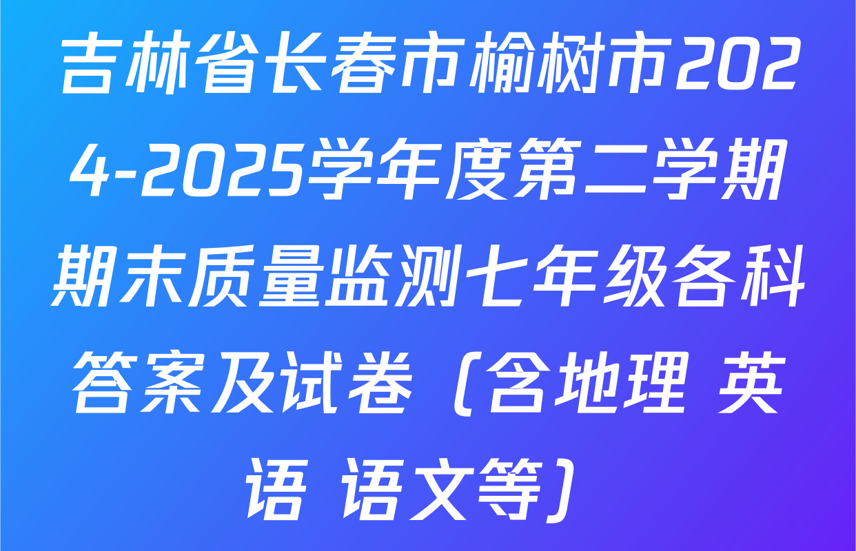 吉林省长春市榆树市2024-2025学年度第二学期期末质量监测七年级各科答案及试卷（含地理 英语 语文等）