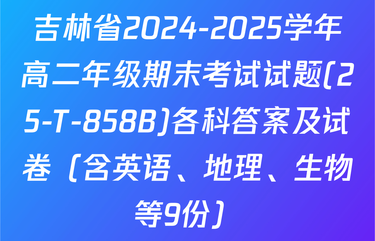 吉林省2024-2025学年高二年级期末考试试题(25-T-858B)各科答案及试卷（含英语、地理、生物等9份）