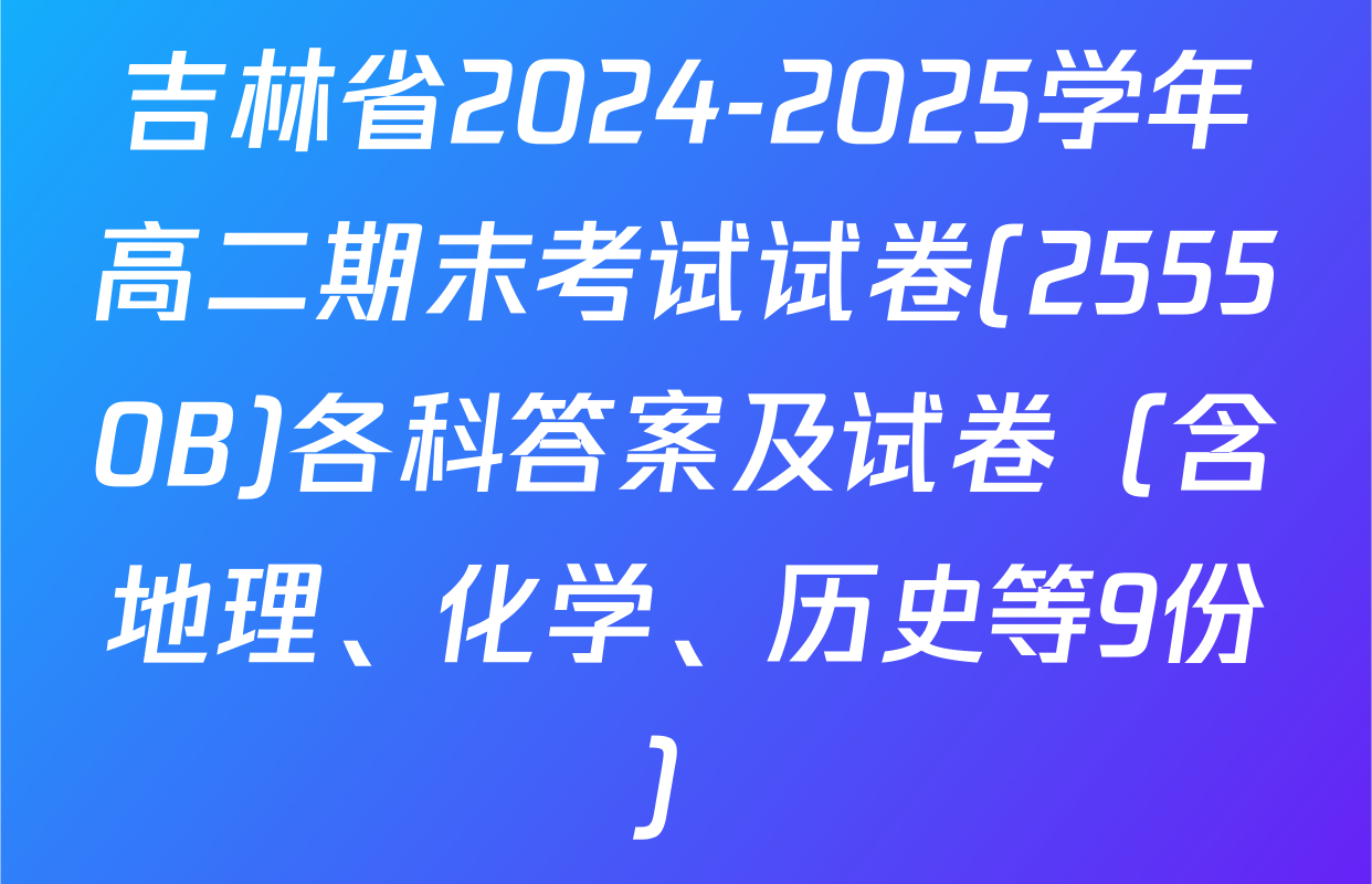 吉林省2024-2025学年高二期末考试试卷(25550B)各科答案及试卷（含地理、化学、历史等9份）