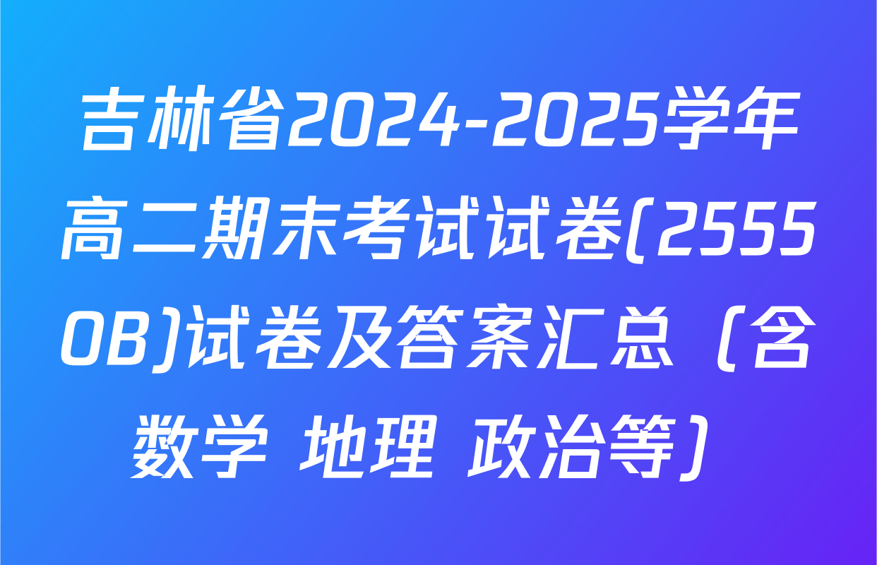 吉林省2024-2025学年高二期末考试试卷(25550B)试卷及答案汇总（含数学 地理 政治等）