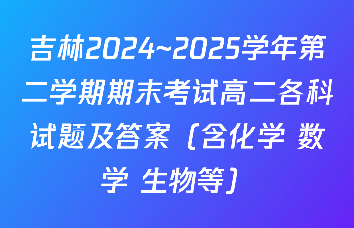 吉林2024~2025学年第二学期期末考试高二各科试题及答案（含化学 数学 生物等）