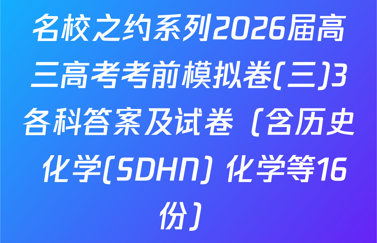 名校之约系列2026届高三高考考前模拟卷(三)3各科答案及试卷（含历史 化学(SDHN) 化学等16份）