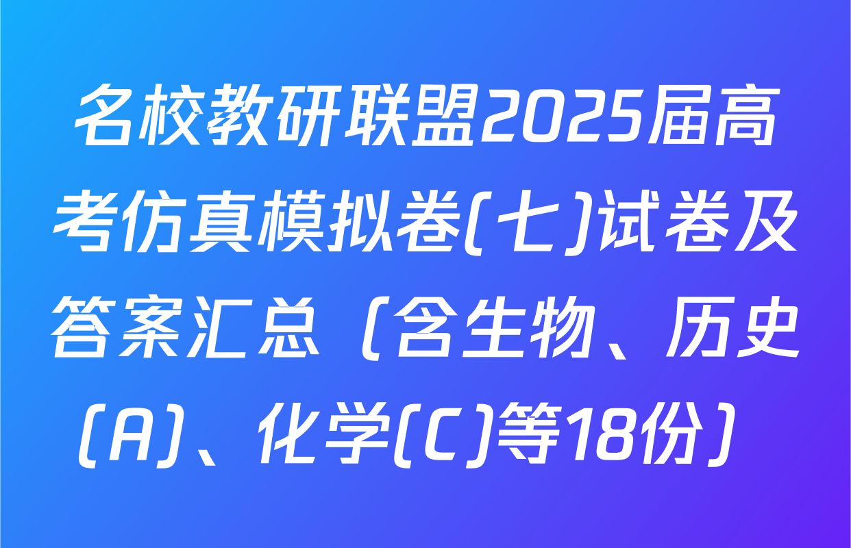 名校教研联盟2025届高考仿真模拟卷(七)试卷及答案汇总（含生物、历史(A)、化学(C)等18份）