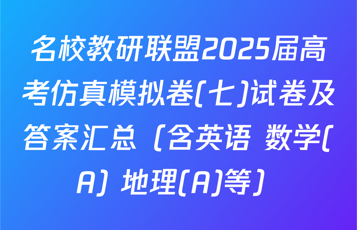 名校教研联盟2025届高考仿真模拟卷(七)试卷及答案汇总（含英语 数学(A) 地理(A)等）