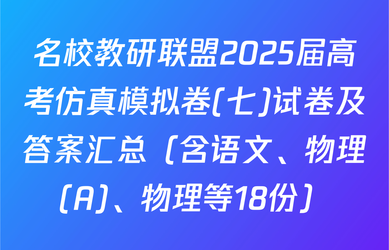 名校教研联盟2025届高考仿真模拟卷(七)试卷及答案汇总（含语文、物理(A)、物理等18份）