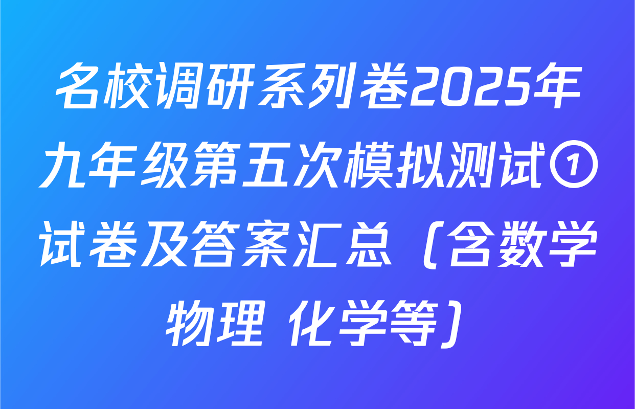 名校调研系列卷2025年九年级第五次模拟测试①试卷及答案汇总（含数学 物理 化学等）
