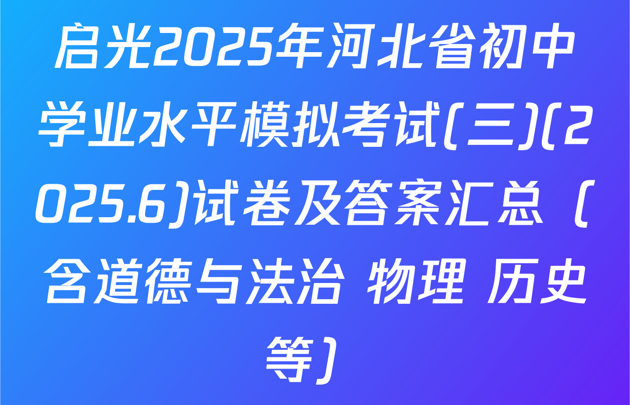 启光2025年河北省初中学业水平模拟考试(三)(2025.6)试卷及答案汇总（含道德与法治 物理 历史等）