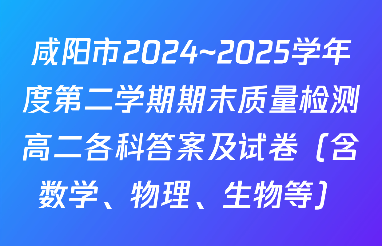 咸阳市2024~2025学年度第二学期期末质量检测高二各科答案及试卷（含数学、物理、生物等）